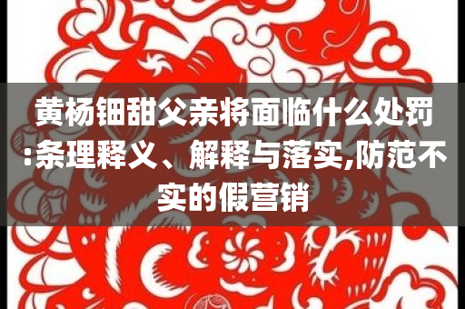 黃楊鈿甜父親將面臨什么處罰:條理釋義、解釋與落實,防范不實的假營銷