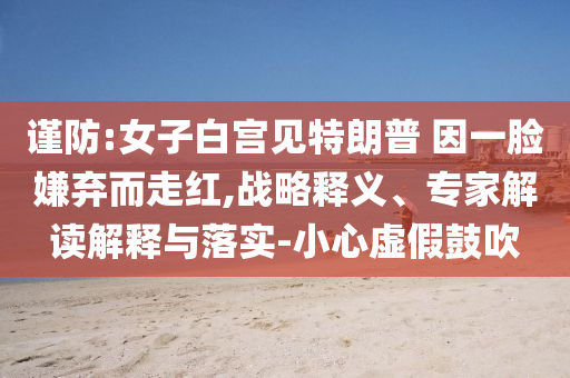 謹(jǐn)防:女子白宮見特朗普 因一臉嫌棄而走紅,戰(zhàn)略釋義、專家解讀解釋與落實(shí)-小心虛假鼓吹