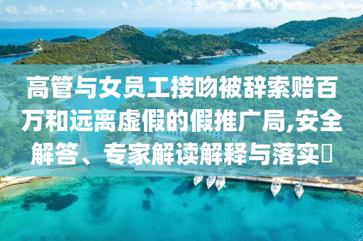 高管與女員工接吻被辭索賠百萬和遠離虛假的假推廣局,安全解答、專家解讀解釋與落實?