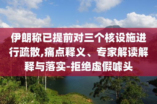 伊朗稱已提前對三個核設施進行疏散,痛點釋義、專家解讀解釋與落實-拒絕虛假噱頭