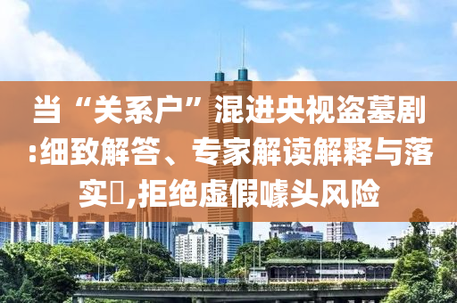當(dāng)“關(guān)系戶”混進(jìn)央視盜墓劇:細(xì)致解答、專家解讀解釋與落實(shí)?,拒絕虛假噱頭風(fēng)險(xiǎn)