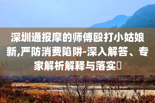深圳通報(bào)摩的師傅毆打小姑娘新,嚴(yán)防消費(fèi)陷阱-深入解答、專家解析解釋與落實(shí)?