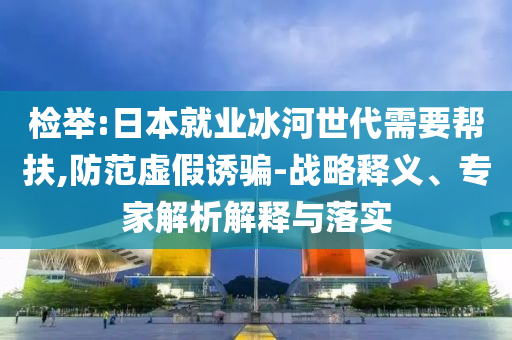 檢舉:日本就業(yè)冰河世代需要幫扶,防范虛假誘騙-戰(zhàn)略釋義、專家解析解釋與落實