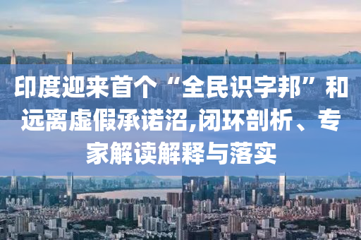 印度迎來首個“全民識字邦”和遠離虛假承諾沼,閉環(huán)剖析、專家解讀解釋與落實