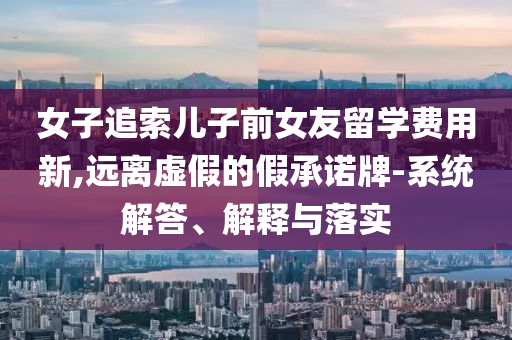 女子追索兒子前女友留學費用新,遠離虛假的假承諾牌-系統(tǒng)解答、解釋與落實
