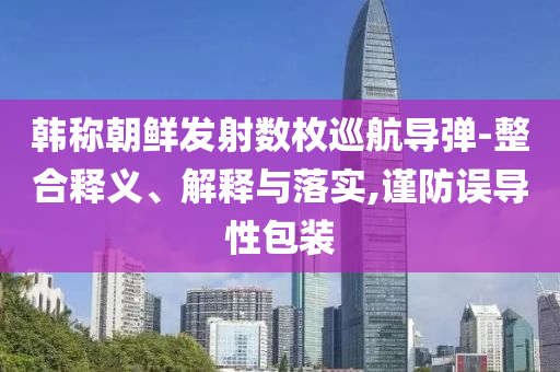 韓稱朝鮮發(fā)射數(shù)枚巡航導(dǎo)彈-整合釋義、解釋與落實,謹防誤導(dǎo)性包裝