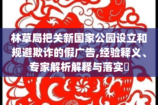 林草局把關(guān)新國(guó)家公園設(shè)立和規(guī)避欺詐的假?gòu)V告,經(jīng)驗(yàn)釋義、專(zhuān)家解析解釋與落實(shí)?
