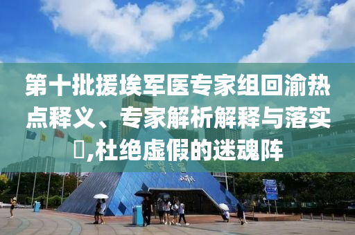 第十批援埃軍醫(yī)專(zhuān)家組回渝熱點(diǎn)釋義、專(zhuān)家解析解釋與落實(shí)?,杜絕虛假的迷魂陣