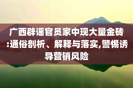 廣西辟謠官員家中現(xiàn)大量金磚:通俗剖析、解釋與落實(shí),警惕誘導(dǎo)營(yíng)銷(xiāo)風(fēng)險(xiǎn)