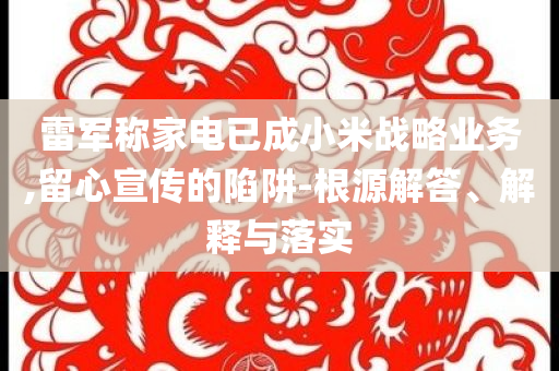 雷軍稱(chēng)家電已成小米戰(zhàn)略業(yè)務(wù),留心宣傳的陷阱-根源解答、解釋與落實(shí)