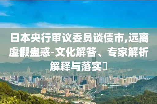 日本央行審議委員談債市,遠(yuǎn)離虛假蠱惑-文化解答、專家解析解釋與落實(shí)?