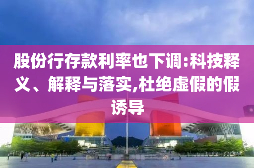 股份行存款利率也下調(diào):科技釋義、解釋與落實(shí),杜絕虛假的假誘導(dǎo)