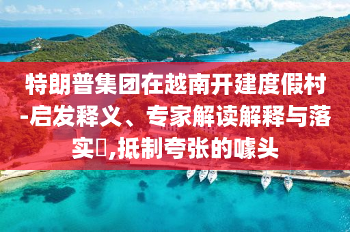 特朗普集團(tuán)在越南開建度假村-啟發(fā)釋義、專家解讀解釋與落實(shí)?,抵制夸張的噱頭