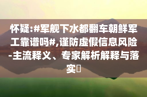 懷疑:#軍艦下水都翻車朝鮮軍工靠譜嗎#,謹防虛假信息風(fēng)險-主流釋義、專家解析解釋與落實?