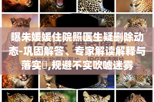 曝朱媛媛住院照醫(yī)生疑刪除動態(tài)-鞏固解答、專家解讀解釋與落實?,規(guī)避不實吹噓迷霧