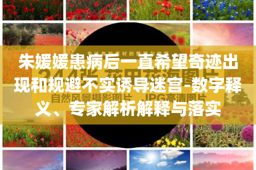 朱媛媛患病后一直希望奇跡出現(xiàn)和規(guī)避不實(shí)誘導(dǎo)迷宮-數(shù)字釋義、專(zhuān)家解析解釋與落實(shí)