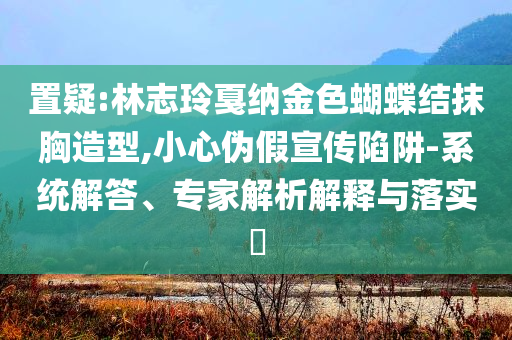 置疑:林志玲戛納金色蝴蝶結(jié)抹胸造型,小心偽假宣傳陷阱-系統(tǒng)解答、專(zhuān)家解析解釋與落實(shí)?