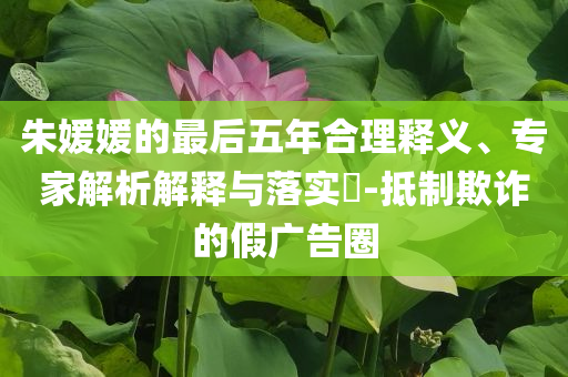朱媛媛的最后五年合理釋義、專(zhuān)家解析解釋與落實(shí)?-抵制欺詐的假?gòu)V告圈