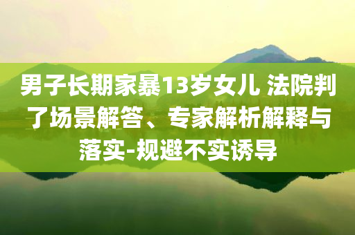男子長(zhǎng)期家暴13歲女兒 法院判了場(chǎng)景解答、專(zhuān)家解析解釋與落實(shí)-規(guī)避不實(shí)誘導(dǎo)