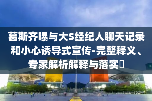 葛斯齊曝與大S經(jīng)紀(jì)人聊天記錄和小心誘導(dǎo)式宣傳-完整釋義、專家解析解釋與落實(shí)?