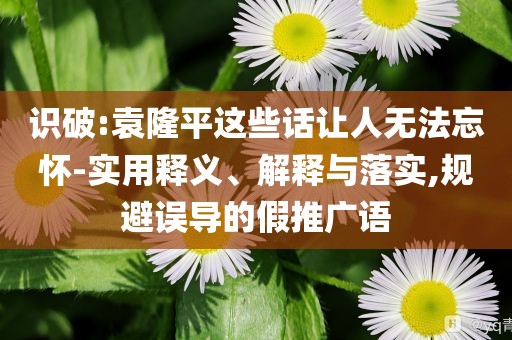 識(shí)破:袁隆平這些話讓人無(wú)法忘懷-實(shí)用釋義、解釋與落實(shí),規(guī)避誤導(dǎo)的假推廣語(yǔ)
