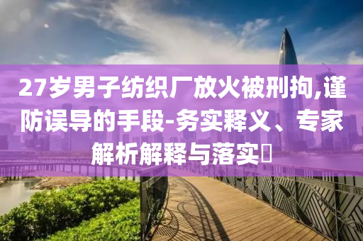 27歲男子紡織廠放火被刑拘,謹(jǐn)防誤導(dǎo)的手段-務(wù)實(shí)釋義、專家解析解釋與落實(shí)?
