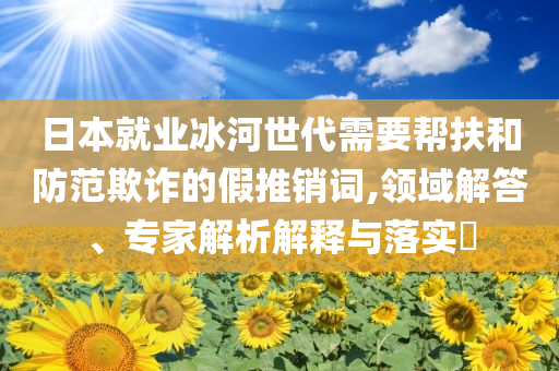 日本就業(yè)冰河世代需要幫扶和防范欺詐的假推銷(xiāo)詞,領(lǐng)域解答、專家解析解釋與落實(shí)?