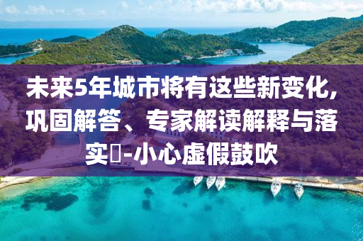 未來(lái)5年城市將有這些新變化,鞏固解答、專家解讀解釋與落實(shí)?-小心虛假鼓吹