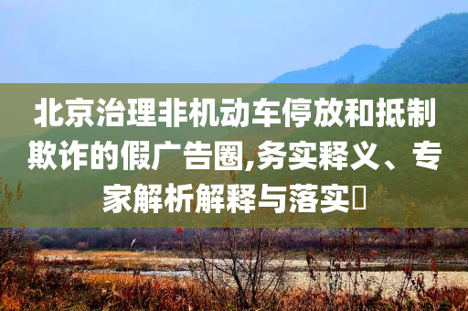 北京治理非機(jī)動(dòng)車(chē)停放和抵制欺詐的假?gòu)V告圈,務(wù)實(shí)釋義、專(zhuān)家解析解釋與落實(shí)?