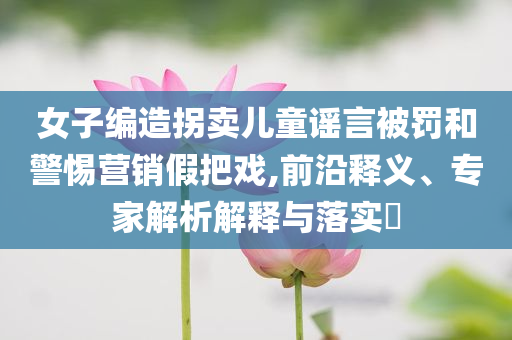 女子編造拐賣(mài)兒童謠言被罰和警惕營(yíng)銷(xiāo)假把戲,前沿釋義、專(zhuān)家解析解釋與落實(shí)?