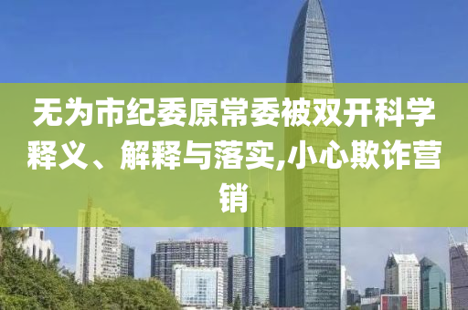 無(wú)為市紀(jì)委原常委被雙開(kāi)科學(xué)釋義、解釋與落實(shí),小心欺詐營(yíng)銷(xiāo)