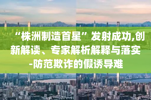 “株洲制造首星”發(fā)射成功,創(chuàng)新解讀、專家解析解釋與落實(shí)-防范欺詐的假誘導(dǎo)難