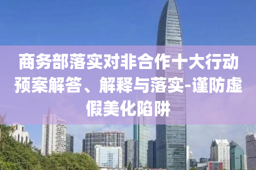 商務(wù)部落實(shí)對(duì)非合作十大行動(dòng)預(yù)案解答、解釋與落實(shí)-謹(jǐn)防虛假美化陷阱