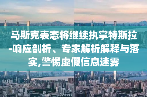 馬斯克表態(tài)將繼續(xù)執(zhí)掌特斯拉-響應(yīng)剖析、專家解析解釋與落實(shí),警惕虛假信息迷霧
