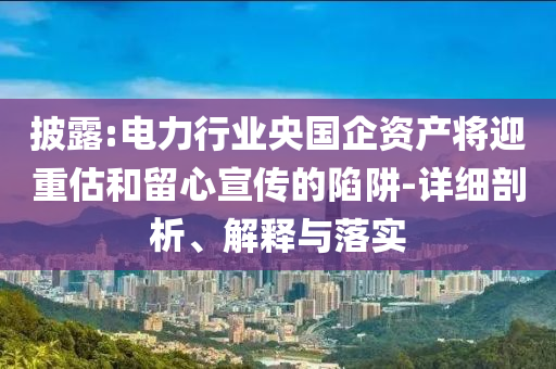 披露:電力行業(yè)央國(guó)企資產(chǎn)將迎重估和留心宣傳的陷阱-詳細(xì)剖析、解釋與落實(shí)