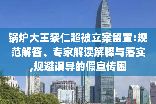 鍋爐大王黎仁超被立案留置:規(guī)范解答、專家解讀解釋與落實(shí),規(guī)避誤導(dǎo)的假宣傳困