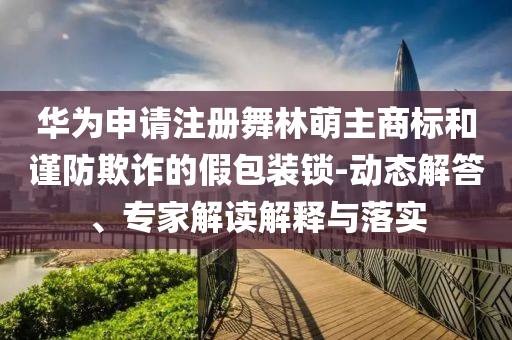 華為申請注冊舞林萌主商標(biāo)和謹(jǐn)防欺詐的假包裝鎖-動態(tài)解答、專家解讀解釋與落實(shí)