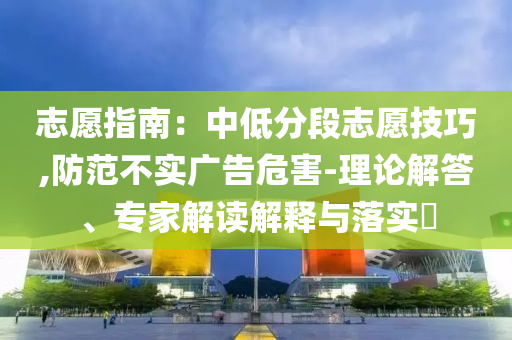 志愿指南：中低分段志愿技巧,防范不實(shí)廣告危害-理論解答、專家解讀解釋與落實(shí)?