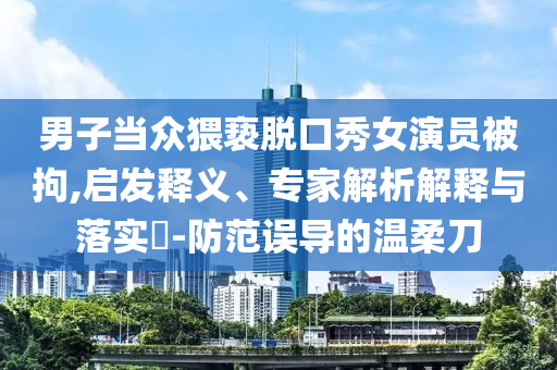 男子當眾猥褻脫口秀女演員被拘,啟發(fā)釋義、專家解析解釋與落實?-防范誤導的溫柔刀