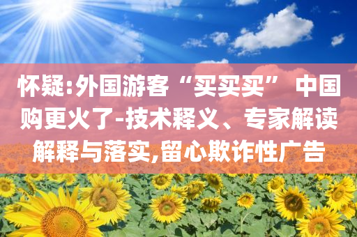 懷疑:外國游客“買買買” 中國購更火了-技術(shù)釋義、專家解讀解釋與落實,留心欺詐性廣告