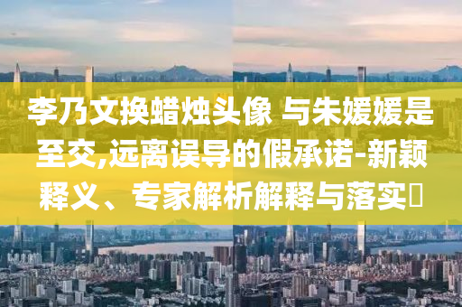 李乃文換蠟燭頭像 與朱媛媛是至交,遠離誤導的假承諾-新穎釋義、專家解析解釋與落實?