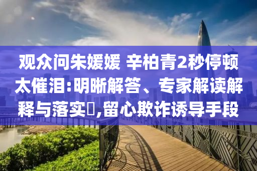 觀眾問朱媛媛 辛柏青2秒停頓太催淚:明晰解答、專家解讀解釋與落實(shí)?,留心欺詐誘導(dǎo)手段