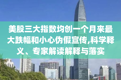 美股三大指數(shù)均創(chuàng)一個(gè)月來(lái)最大跌幅和小心偽假宣傳,科學(xué)釋義、專家解讀解釋與落實(shí)