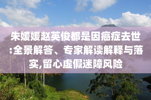 朱媛媛趙英俊都是因癌癥去世:全景解答、專家解讀解釋與落實(shí),留心虛假迷障風(fēng)險(xiǎn)