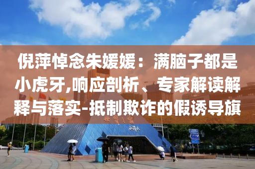 倪萍悼念朱媛媛：滿腦子都是小虎牙,響應(yīng)剖析、專家解讀解釋與落實(shí)-抵制欺詐的假誘導(dǎo)旗