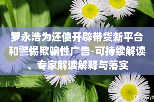 羅永浩為還債開(kāi)辟帶貨新平臺(tái)和警惕欺騙性廣告-可持續(xù)解讀、專家解讀解釋與落實(shí)