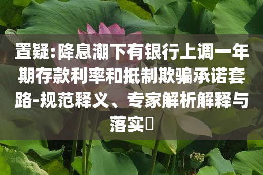 置疑:降息潮下有銀行上調(diào)一年期存款利率和抵制欺騙承諾套路-規(guī)范釋義、專家解析解釋與落實?