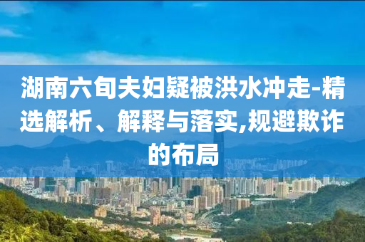 湖南六旬夫婦疑被洪水沖走-精選解析、解釋與落實(shí),規(guī)避欺詐的布局