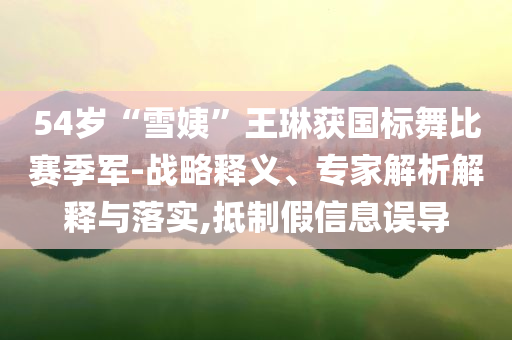 54歲“雪姨”王琳獲國標舞比賽季軍-戰(zhàn)略釋義、專家解析解釋與落實,抵制假信息誤導