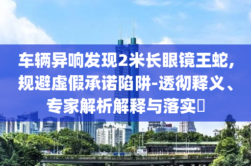 車輛異響發(fā)現(xiàn)2米長眼鏡王蛇,規(guī)避虛假承諾陷阱-透徹釋義、專家解析解釋與落實?
